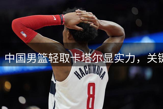 中国男篮轻取卡塔尔显实力，关键战球员状态引热议